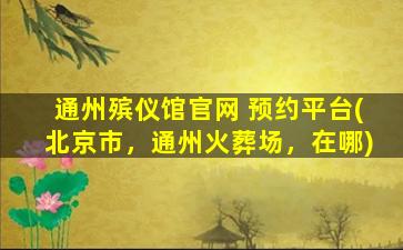 通州殡仪馆官网 预约平台(北京市，通州火葬场，在哪)